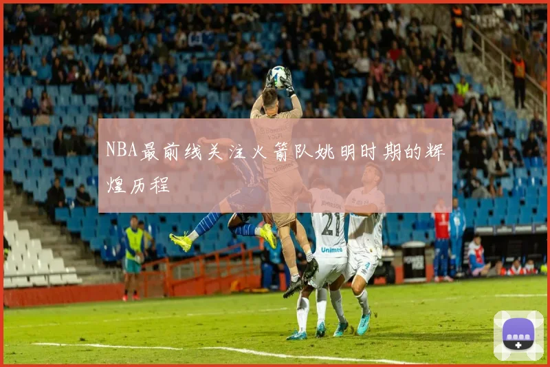NBA最前线关注火箭队姚明时期的辉煌历程