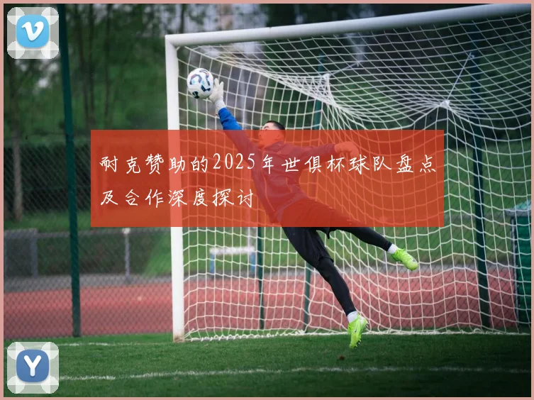 耐克赞助的2025年世俱杯球队盘点及合作深度探讨